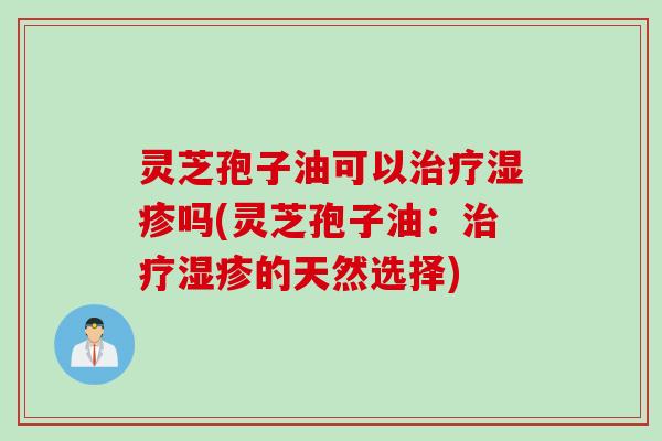 灵芝孢子油可以治疗湿疹吗(灵芝孢子油：治疗湿疹的天然选择)