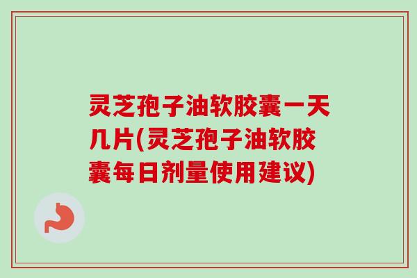 灵芝孢子油软胶囊一天几片(灵芝孢子油软胶囊每日剂量使用建议)
