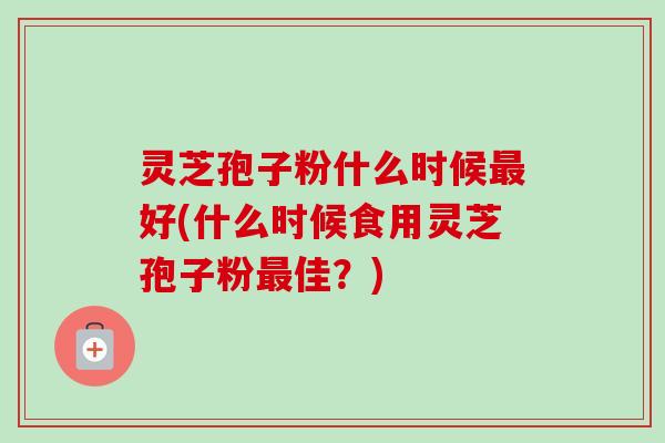 灵芝孢子粉什么时候最好(什么时候食用灵芝孢子粉最佳？)