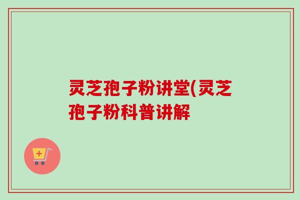 灵芝孢子粉讲堂(灵芝孢子粉科普讲解