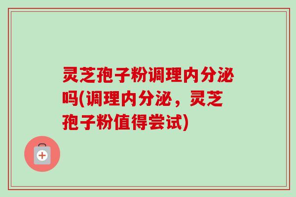 灵芝孢子粉调理内分泌吗(调理内分泌,灵芝孢子粉值得尝试) 灵芝孢子粉调理内分泌吗(调理内分泌,灵芝孢子粉值得尝试)