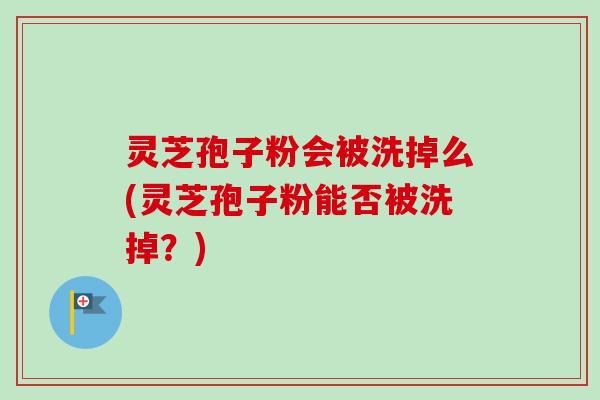 灵芝孢子粉会被洗掉么(灵芝孢子粉能否被洗掉？)