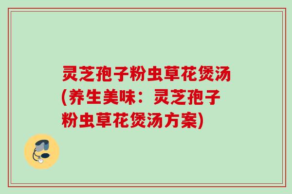 灵芝孢子粉虫草花煲汤(养生美味：灵芝孢子粉虫草花煲汤方案)