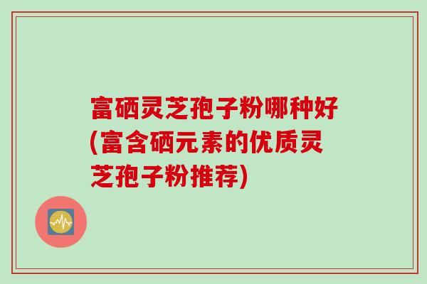 富硒灵芝孢子粉哪种好(富含硒元素的优质灵芝孢子粉推荐)