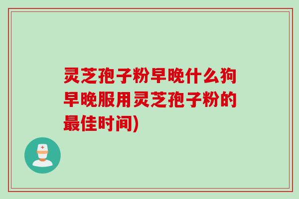 灵芝孢子粉早晚什么狗早晚服用灵芝孢子粉的佳时间) 灵芝孢子粉早晚什么狗早晚服用灵芝孢子粉的佳时间)
