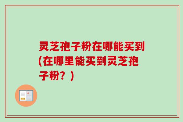 灵芝孢子粉在哪能买到(在哪里能买到灵芝孢子粉?) 灵芝孢子粉在哪能买到(在哪里能买到灵芝孢子粉?)