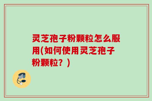 灵芝孢子粉颗粒怎么服用(如何使用灵芝孢子粉颗粒？)
