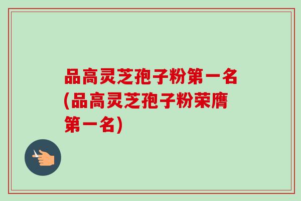 品高灵芝孢子粉第一名(品高灵芝孢子粉荣膺第一名)