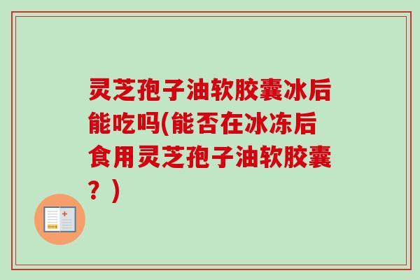 灵芝孢子油软胶囊冰后能吃吗(能否在冰冻后食用灵芝孢子油软胶囊？)