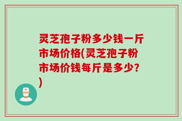 灵芝孢子粉多少钱一斤市场价格(灵芝孢子粉市场价钱每斤是多少？)