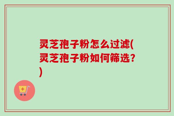灵芝孢子粉怎么过滤(灵芝孢子粉如何筛选？)