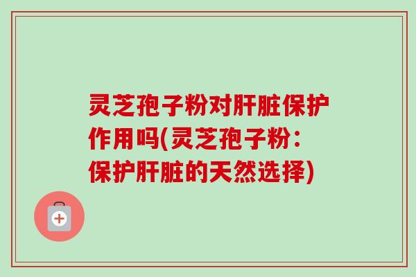 灵芝孢子粉对肝脏保护作用吗(灵芝孢子粉：保护肝脏的天然选择)