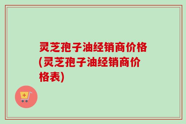灵芝孢子油经销商价格(灵芝孢子油经销商价格表)