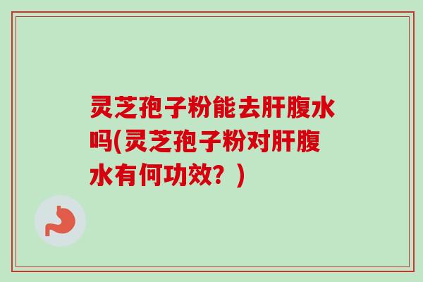 灵芝孢子粉能去肝腹水吗(灵芝孢子粉对肝腹水有何功效？)
