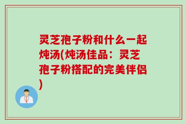 灵芝孢子粉和什么一起炖汤(炖汤佳品:灵芝孢子粉搭配的完美伴侣) 灵芝孢子粉和什么一起炖汤(炖汤佳品:灵芝孢子粉搭配的完美伴侣)