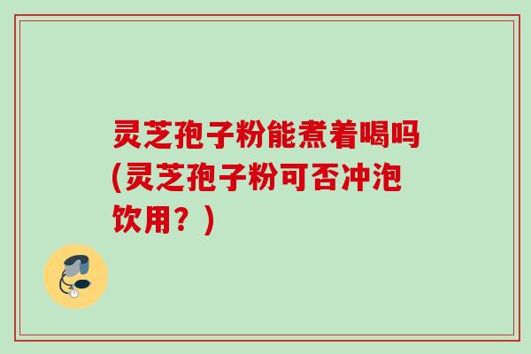 灵芝孢子粉能煮着喝吗(灵芝孢子粉可否冲泡饮用？)