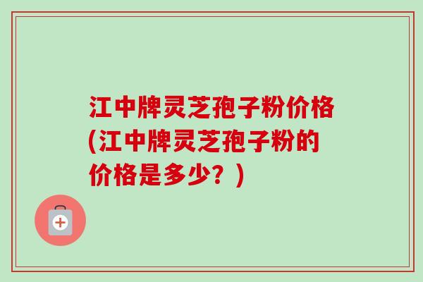 江中牌灵芝孢子粉价格(江中牌灵芝孢子粉的价格是多少？)