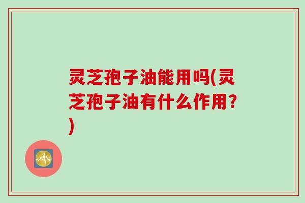 灵芝孢子油能用吗(灵芝孢子油有什么作用？)