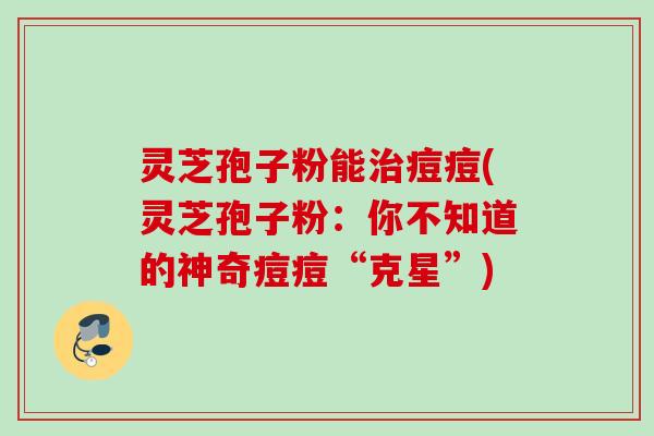 灵芝孢子粉能治痘痘(灵芝孢子粉：你不知道的神奇痘痘“克星”)