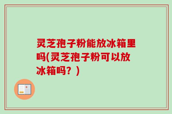灵芝孢子粉能放冰箱里吗(灵芝孢子粉可以放冰箱吗?) 灵芝孢子粉能放冰箱里吗(灵芝孢子粉可以放冰箱吗?)
