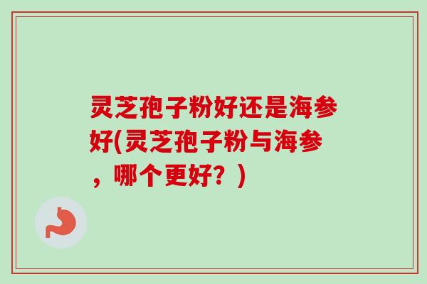 灵芝孢子粉好还是海参好(灵芝孢子粉与海参，哪个更好？)