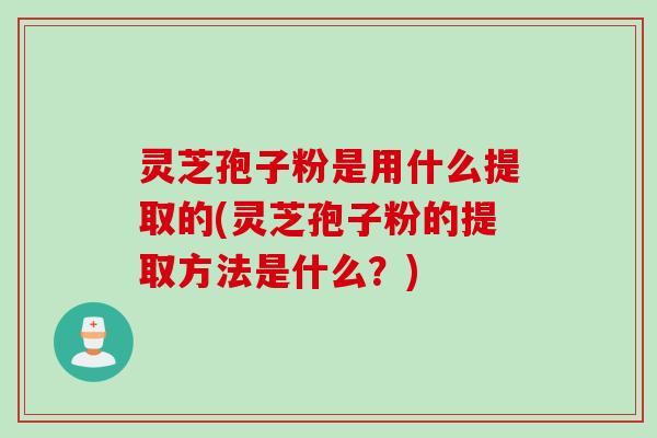 灵芝孢子粉是用什么提取的(灵芝孢子粉的提取方法是什么？)