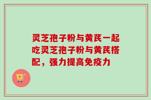 灵芝孢子粉与黄芪一起吃灵芝孢子粉与黄芪搭配，强力提高免疫力
