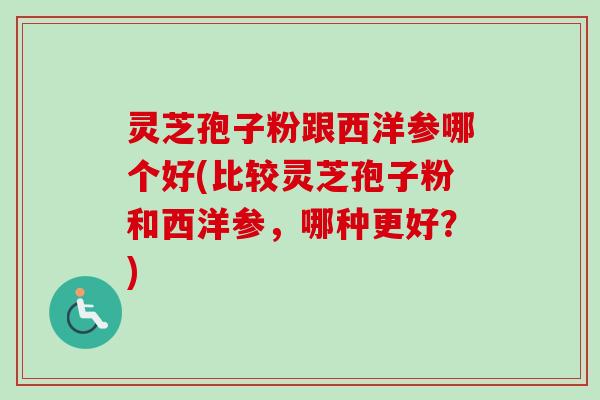 灵芝孢子粉跟西洋参哪个好(比较灵芝孢子粉和西洋参，哪种更好？)
