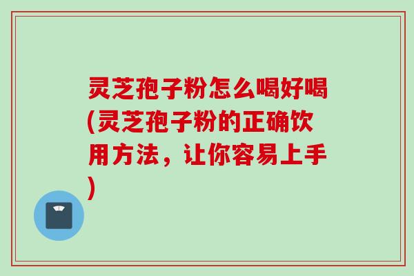 灵芝孢子粉怎么喝好喝(灵芝孢子粉的正确饮用方法，让你容易上手)