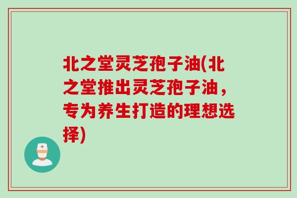 北之堂灵芝孢子油(北之堂推出灵芝孢子油，专为养生打造的理想选择)