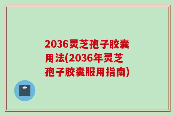 2036灵芝孢子胶囊用法(2036年灵芝孢子胶囊服用指南)