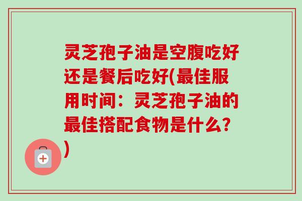 灵芝孢子油是空腹吃好还是餐后吃好(最佳服用时间：灵芝孢子油的最佳搭配食物是什么？)