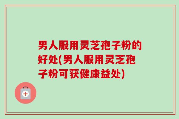 男人服用灵芝孢子粉的好处(男人服用灵芝孢子粉可获健康益处)