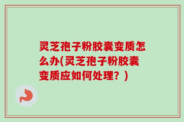 灵芝孢子粉胶囊变质怎么办(灵芝孢子粉胶囊变质应如何处理？)
