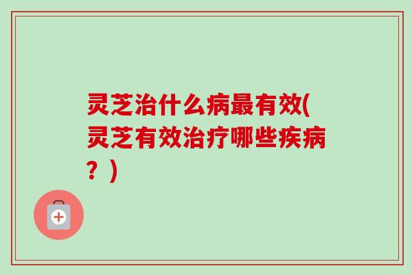 灵芝治什么病最有效(灵芝有效治疗哪些疾病？)
