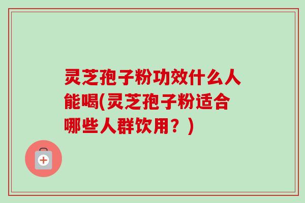 灵芝孢子粉功效什么人能喝(灵芝孢子粉适合哪些人群饮用？)