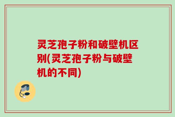 灵芝孢子粉和破壁机区别(灵芝孢子粉与破壁机的不同)
