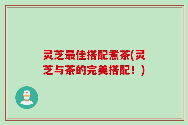灵芝最佳搭配煮茶(灵芝与茶的完美搭配！)