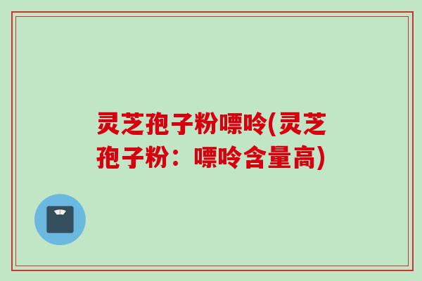 灵芝孢子粉嘌呤(灵芝孢子粉：嘌呤含量高)