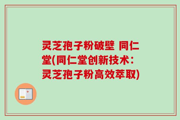 灵芝孢子粉破壁 同仁堂(同仁堂创新技术:灵芝孢子粉高效萃取) 灵芝孢子粉破壁 同仁堂(同仁堂创新技术:灵芝孢子粉高效萃取)