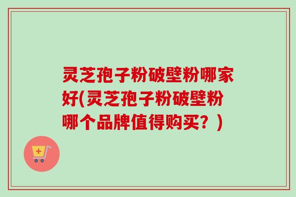 灵芝孢子粉破壁粉哪家好(灵芝孢子粉破壁粉哪个品牌值得购买？)