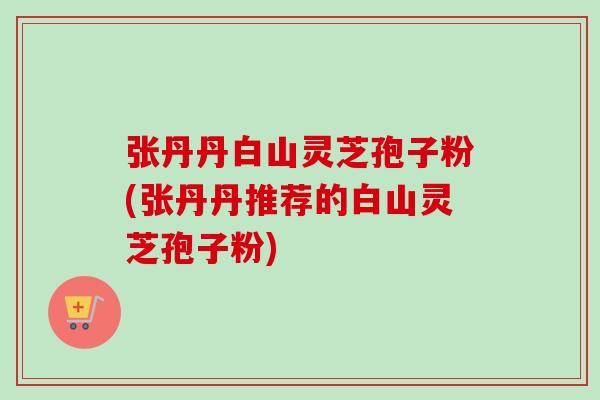 张丹丹白山灵芝孢子粉(张丹丹推荐的白山灵芝孢子粉)