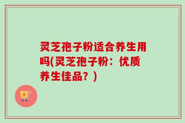 灵芝孢子粉适合养生用吗(灵芝孢子粉：优质养生佳品？)
