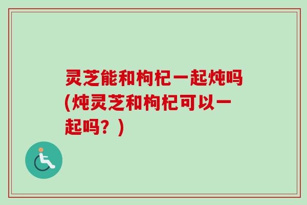 灵芝能和枸杞一起炖吗(炖灵芝和枸杞可以一起吗？)
