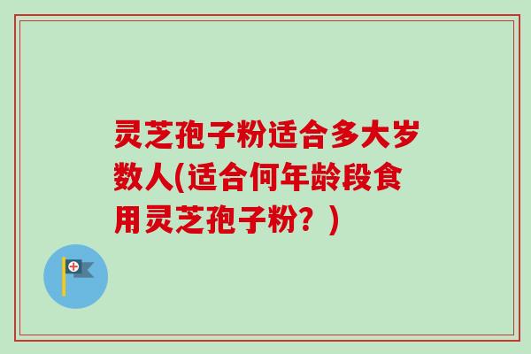 灵芝孢子粉适合多大岁数人(适合何年龄段食用灵芝孢子粉？)