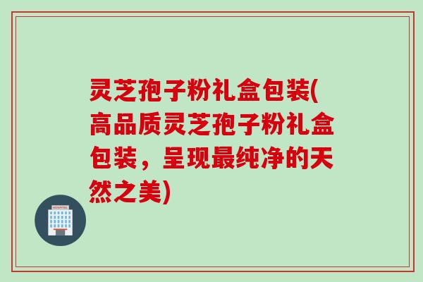 灵芝孢子粉礼盒包装(高品质灵芝孢子粉礼盒包装，呈现最纯净的天然之美)