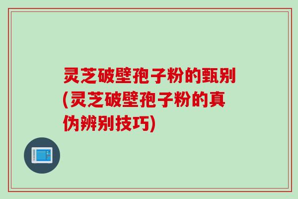 灵芝破壁孢子粉的甄别(灵芝破壁孢子粉的真伪辨别技巧)
