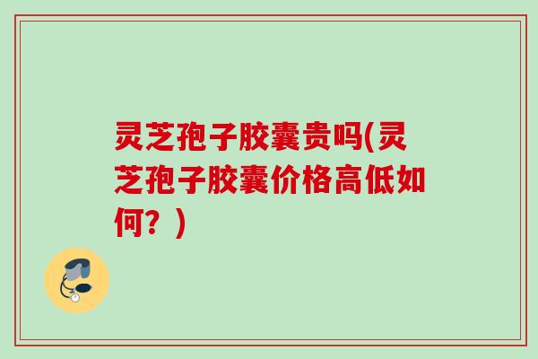 灵芝孢子胶囊贵吗(灵芝孢子胶囊价格高低如何？)