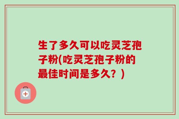 生了多久可以吃灵芝孢子粉(吃灵芝孢子粉的最佳时间是多久？)