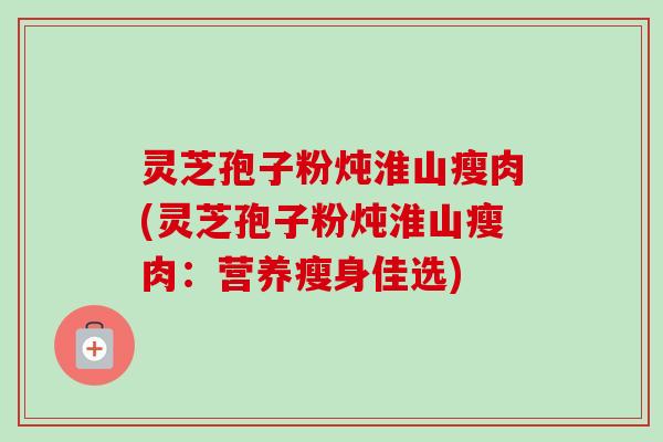 灵芝孢子粉炖淮山瘦肉(灵芝孢子粉炖淮山瘦肉：营养瘦身佳选)